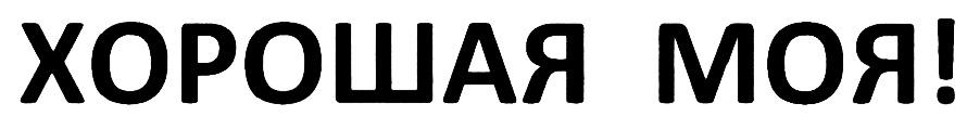 ХОРОШАЯ МОЯ!